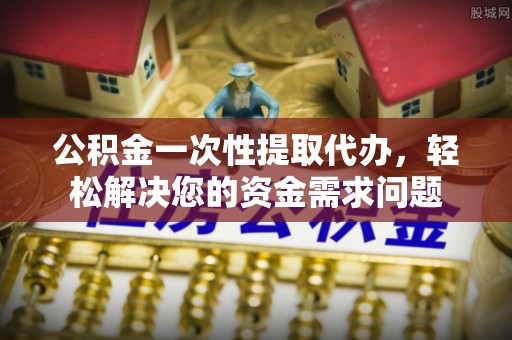 建邺公积金一次性提取代办，轻松解决您的资金需求问题